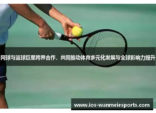 网球与篮球巨星跨界合作，共同推动体育多元化发展与全球影响力提升