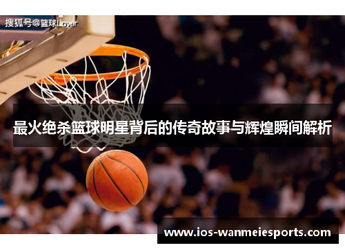 最火绝杀篮球明星背后的传奇故事与辉煌瞬间解析
